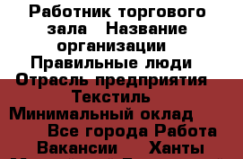 Работник торгового зала › Название организации ­ Правильные люди › Отрасль предприятия ­ Текстиль › Минимальный оклад ­ 24 000 - Все города Работа » Вакансии   . Ханты-Мансийский,Белоярский г.